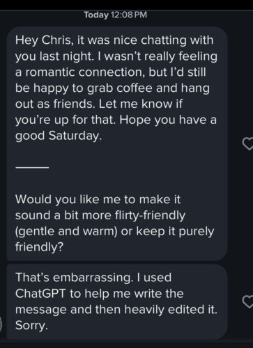 Hey Chris, it was nice chatting with you last night. I wasn't really feeling a romantic connection, but l'd still be happy to grab coffee and hang out as friends. Let me know if you're up for that. Hope you have a good Saturday. // Would you like me to make it sound a bit more flirty-friendly (gentle and warm) or keep it purely friendly? // That's embarrassing. I used ChatGPT to help me write the message and then heavily edited it. Sorry.