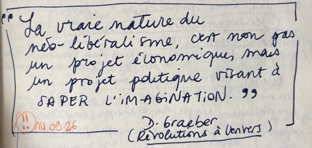 "La vraie nature du néo-libéralisme, c'est non pas un projet économique, mais un projet politique visant à SAPER L'IMAGINATION."
(D. Graeber, Révolutions à l'envers)
marqué d'un !! le 14.09.26